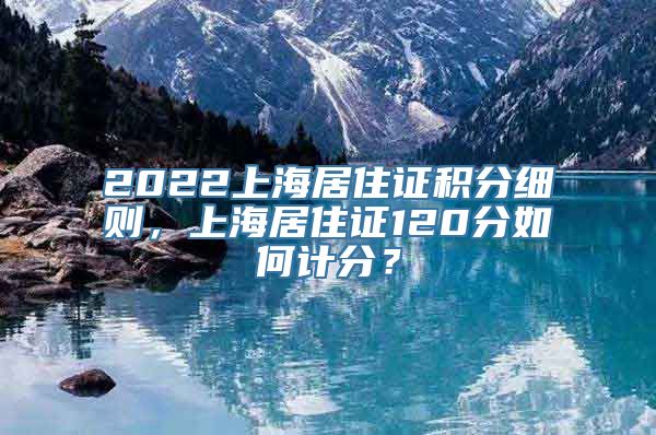 2022上海居住证积分细则，上海居住证120分如何计分？