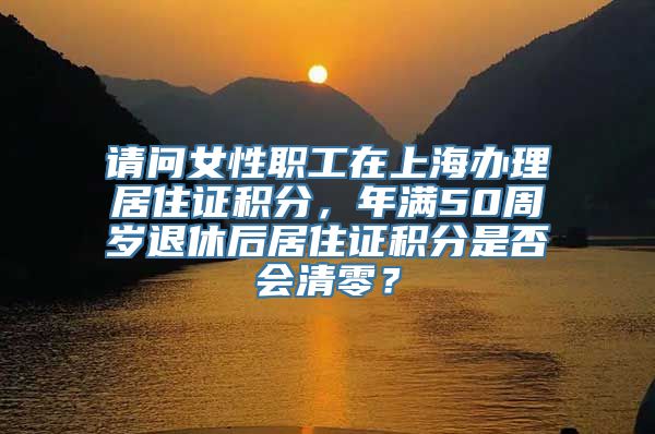 请问女性职工在上海办理居住证积分，年满50周岁退休后居住证积分是否会清零？