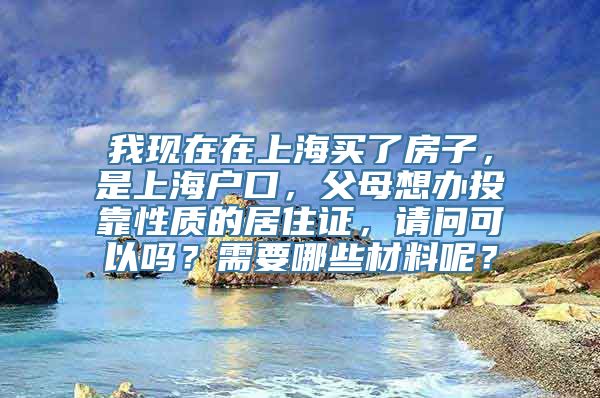 我现在在上海买了房子，是上海户口，父母想办投靠性质的居住证，请问可以吗？需要哪些材料呢？