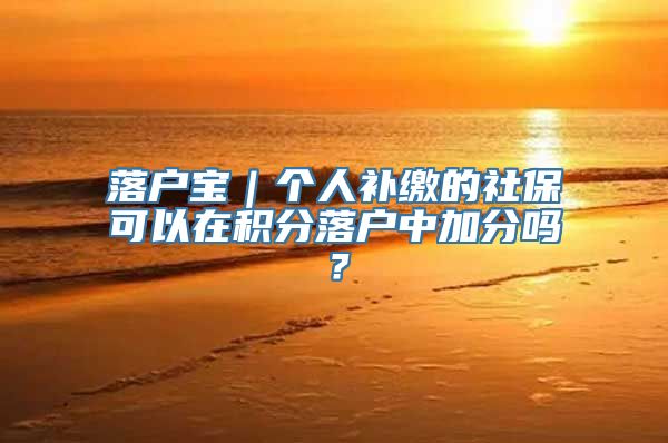 落户宝｜个人补缴的社保可以在积分落户中加分吗？