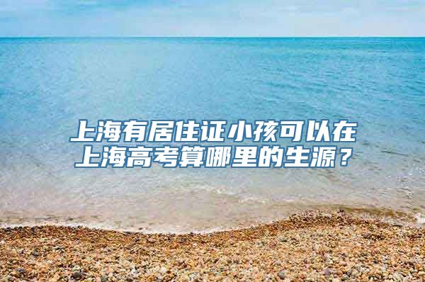 上海有居住证小孩可以在上海高考算哪里的生源？