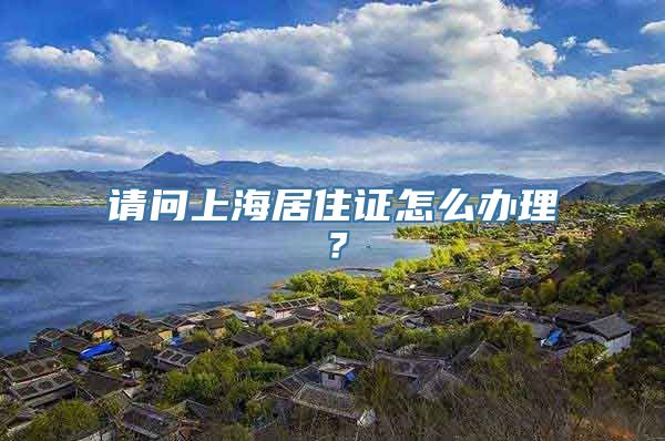 请问上海居住证怎么办理？