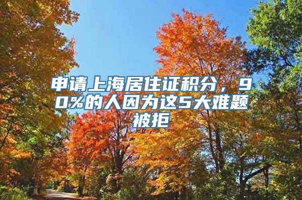 申请上海居住证积分，90%的人因为这5大难题被拒