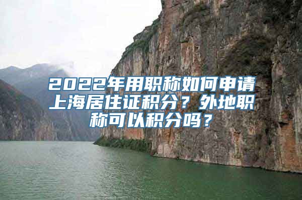 2022年用职称如何申请上海居住证积分？外地职称可以积分吗？