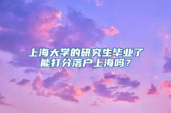 上海大学的研究生毕业了能打分落户上海吗？