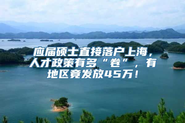 应届硕士直接落户上海，人才政策有多“卷”，有地区竟发放45万！