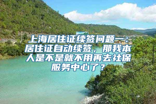 上海居住证续签问题一：居住证自动续签，那我本人是不是就不用再去社保服务中心了？