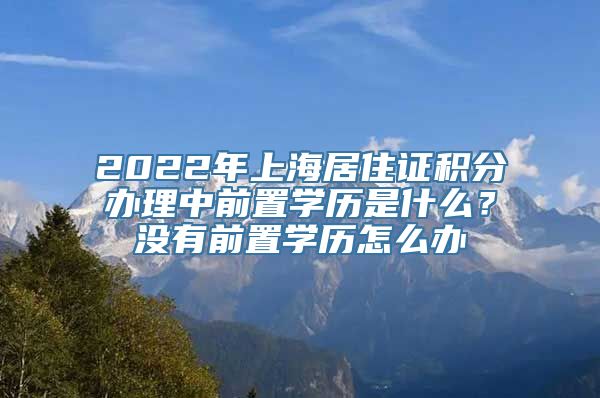 2022年上海居住证积分办理中前置学历是什么？没有前置学历怎么办