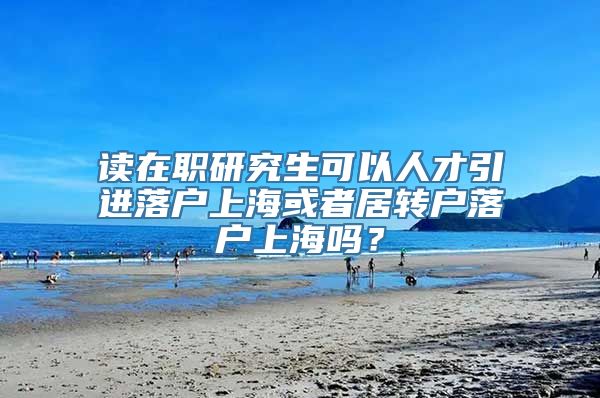 读在职研究生可以人才引进落户上海或者居转户落户上海吗？