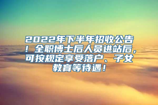 2022年下半年招收公告！全职博士后人员进站后，可按规定享受落户、子女教育等待遇！