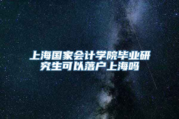 上海国家会计学院毕业研究生可以落户上海吗