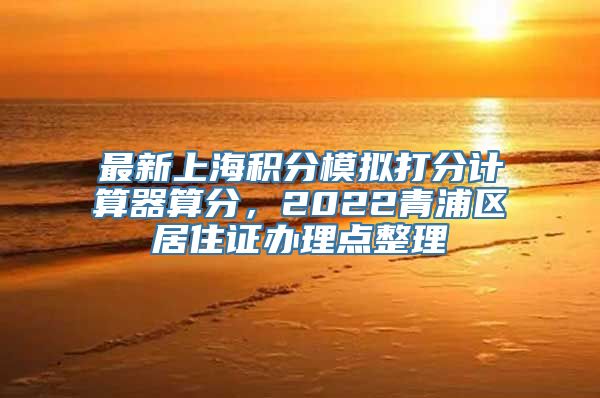 最新上海积分模拟打分计算器算分，2022青浦区居住证办理点整理