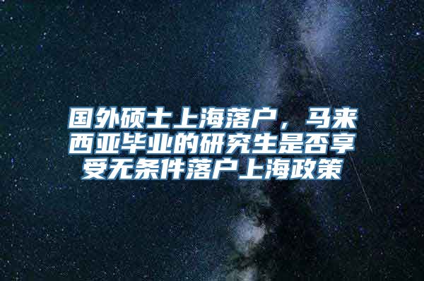 国外硕士上海落户，马来西亚毕业的研究生是否享受无条件落户上海政策