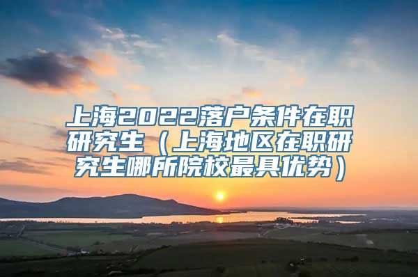 上海2022落户条件在职研究生（上海地区在职研究生哪所院校最具优势）