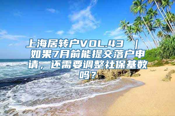 上海居转户VOL.43 ｜ 如果7月前能提交落户申请，还需要调整社保基数吗？