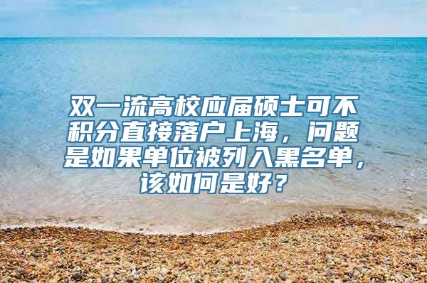 双一流高校应届硕士可不积分直接落户上海，问题是如果单位被列入黑名单，该如何是好？