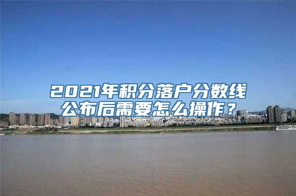 2021年积分落户分数线公布后需要怎么操作？