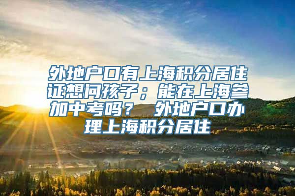 外地户口有上海积分居住证想问孩子；能在上海参加中考吗？ 外地户口办理上海积分居住