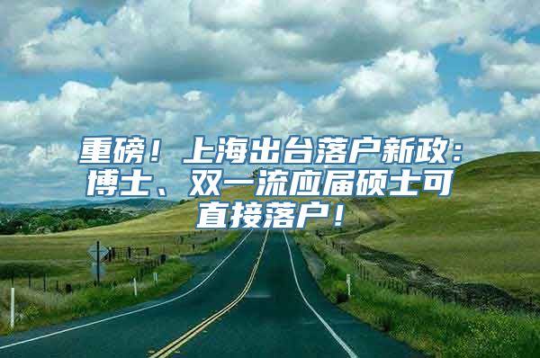 重磅！上海出台落户新政：博士、双一流应届硕士可直接落户！