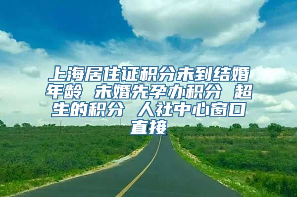 上海居住证积分未到结婚年龄 未婚先孕办积分 超生的积分 人社中心窗口直接