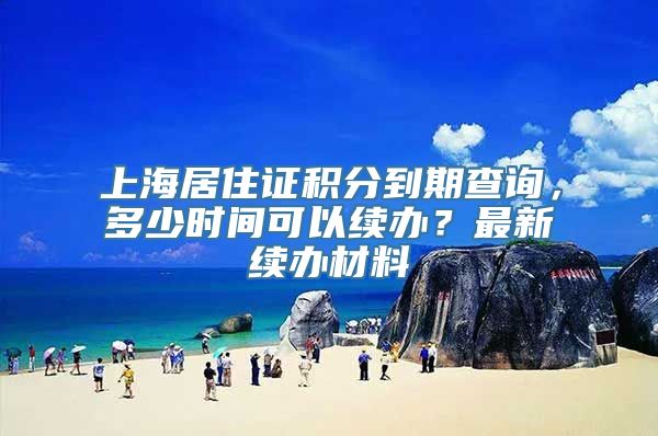 上海居住证积分到期查询，多少时间可以续办？最新续办材料