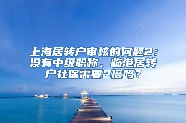 上海居转户审核的问题2：没有中级职称，临港居转户社保需要2倍吗？