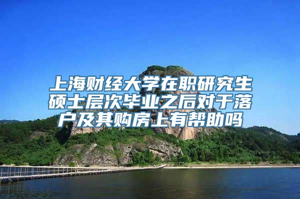 上海财经大学在职研究生硕士层次毕业之后对于落户及其购房上有帮助吗