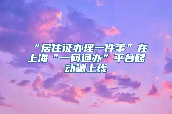 “居住证办理一件事”在上海“一网通办”平台移动端上线