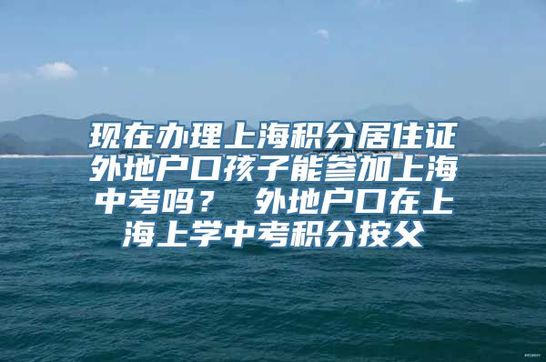 现在办理上海积分居住证外地户口孩子能参加上海中考吗？ 外地户口在上海上学中考积分按父