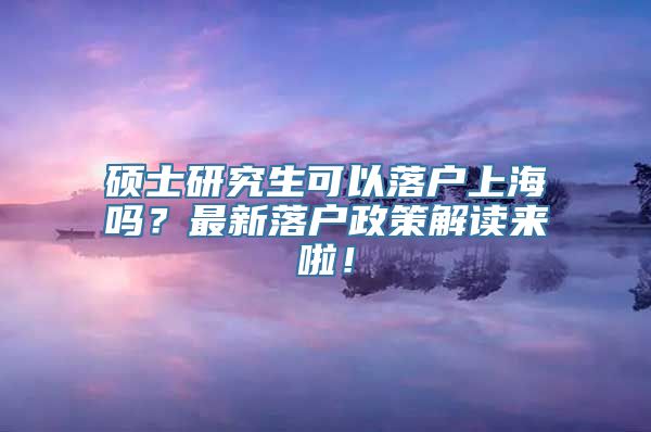 硕士研究生可以落户上海吗？最新落户政策解读来啦！