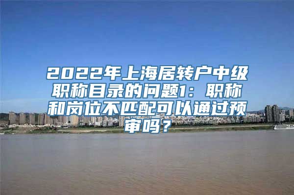 2022年上海居转户中级职称目录的问题1：职称和岗位不匹配可以通过预审吗？