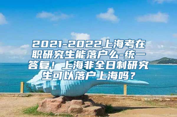 2021-2022上海考在职研究生能落户么-统一答复！上海非全日制研究生可以落户上海吗？