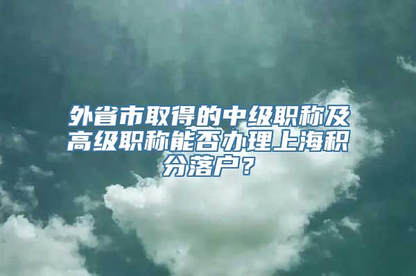 外省市取得的中级职称及高级职称能否办理上海积分落户？