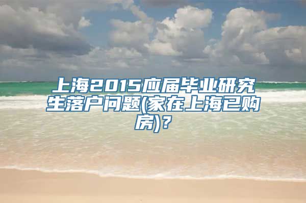 上海2015应届毕业研究生落户问题(家在上海已购房)？