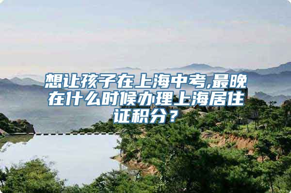 想让孩子在上海中考,最晚在什么时候办理上海居住证积分？