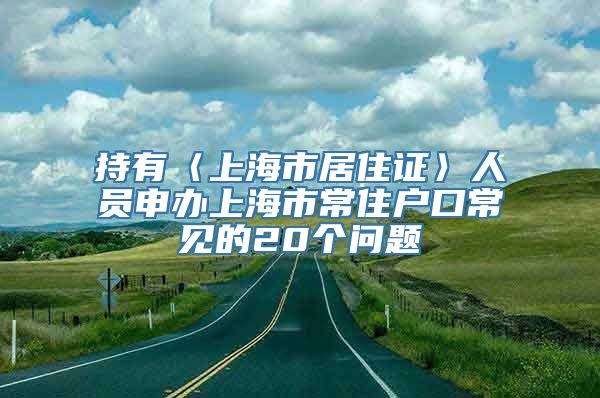 持有〈上海市居住证〉人员申办上海市常住户口常见的20个问题