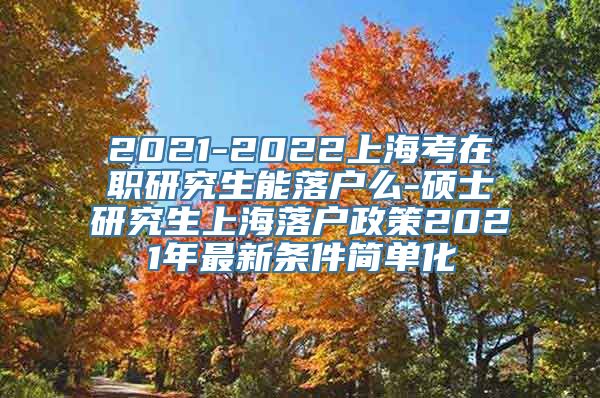 2021-2022上海考在职研究生能落户么-硕士研究生上海落户政策2021年最新条件简单化