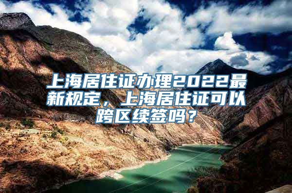 上海居住证办理2022最新规定，上海居住证可以跨区续签吗？