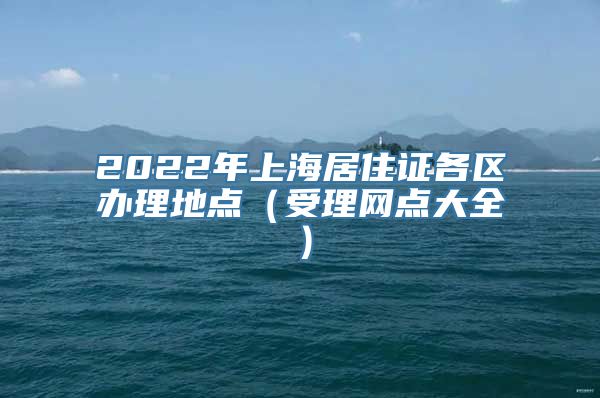 2022年上海居住证各区办理地点（受理网点大全）