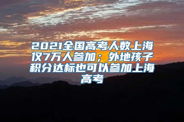 2021全国高考人数上海仅7万人参加；外地孩子积分达标也可以参加上海高考