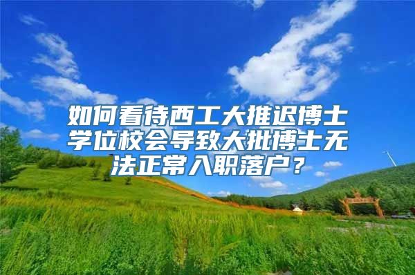 如何看待西工大推迟博士学位校会导致大批博士无法正常入职落户？