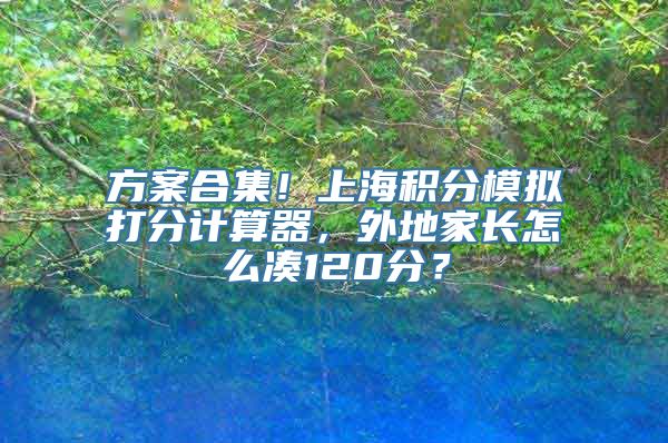 方案合集！上海积分模拟打分计算器，外地家长怎么凑120分？