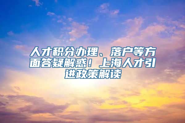 人才积分办理、落户等方面答疑解惑！上海人才引进政策解读