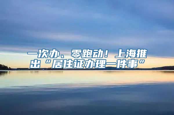 一次办、零跑动！上海推出“居住证办理一件事”