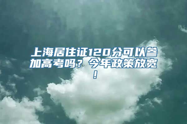 上海居住证120分可以参加高考吗？今年政策放宽！