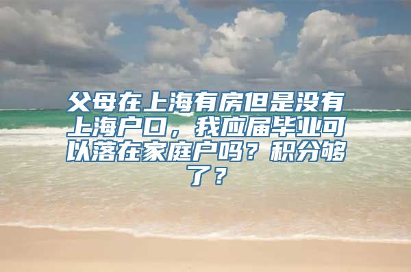 父母在上海有房但是没有上海户口，我应届毕业可以落在家庭户吗？积分够了？