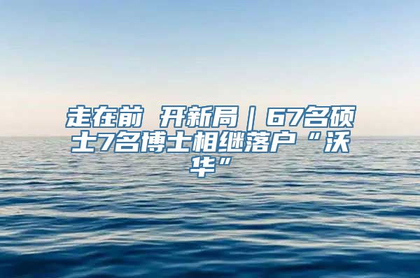 走在前 开新局｜67名硕士7名博士相继落户“沃华”