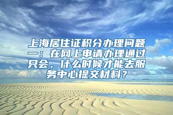 上海居住证积分办理问题一：在网上申请办理通过只会，什么时候才能去服务中心提交材料？