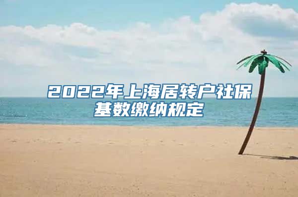 2022年上海居转户社保基数缴纳规定