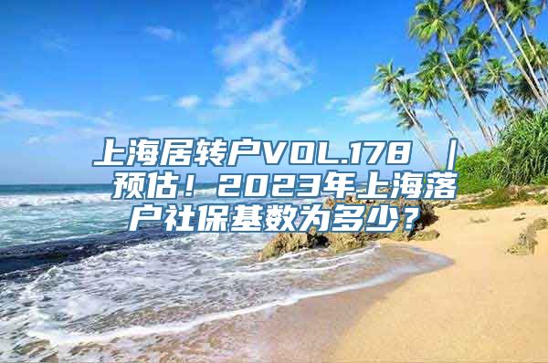 上海居转户VOL.178 ｜ 预估！2023年上海落户社保基数为多少？